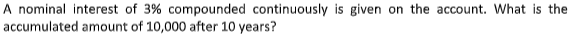 A nominal interest of 3% compounded continuously is given on the account. What is the
accumulated amount of 10,000 after 10 years?
