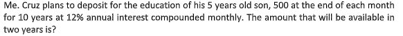 Me. Cruz plans to deposit for the education of his 5 years old son, 500 at the end of each month
for 10 years at 12% annual interest compounded monthly. The amount that will be available in
two years is?
