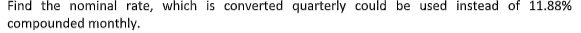 Find the nominal rate, which is converted quarterly could be used instead of 11.88%
compounded monthly.
