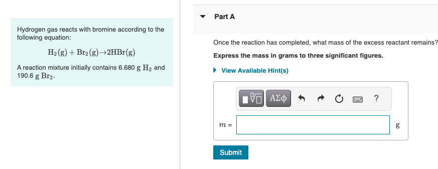 Hydrogen gas reacts with bromine according to the
following equation:
H₂(g) + Br2(g) →2HBr(g)
A reaction mixture initially contains 6.680 g H₂ and
190.6 g Br₂.
Part A
Once the reaction has completed, what mass of the excess reactant remains?
Express the mass in grams to three significant figures.
▸ View Available Hint(s)
m =
IVE| ΑΣΦ
Submit
?
g
09