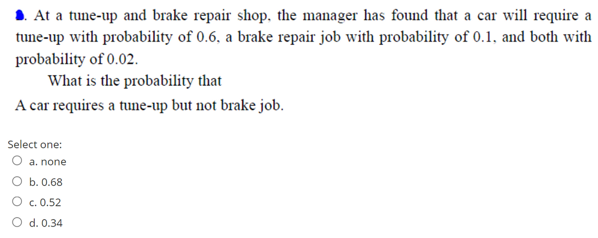 1. At a tune-up and brake repair shop, the manager has found that a car will require a
tune-up with probability of 0.6, a brake repair job with probability of 0.1, and both with
probability of 0.02.
What is the probability that
A car requires a tune-up but not brake job.
Select one:
O a. none
O b. 0.68
c. 0.52
O d. 0.34
