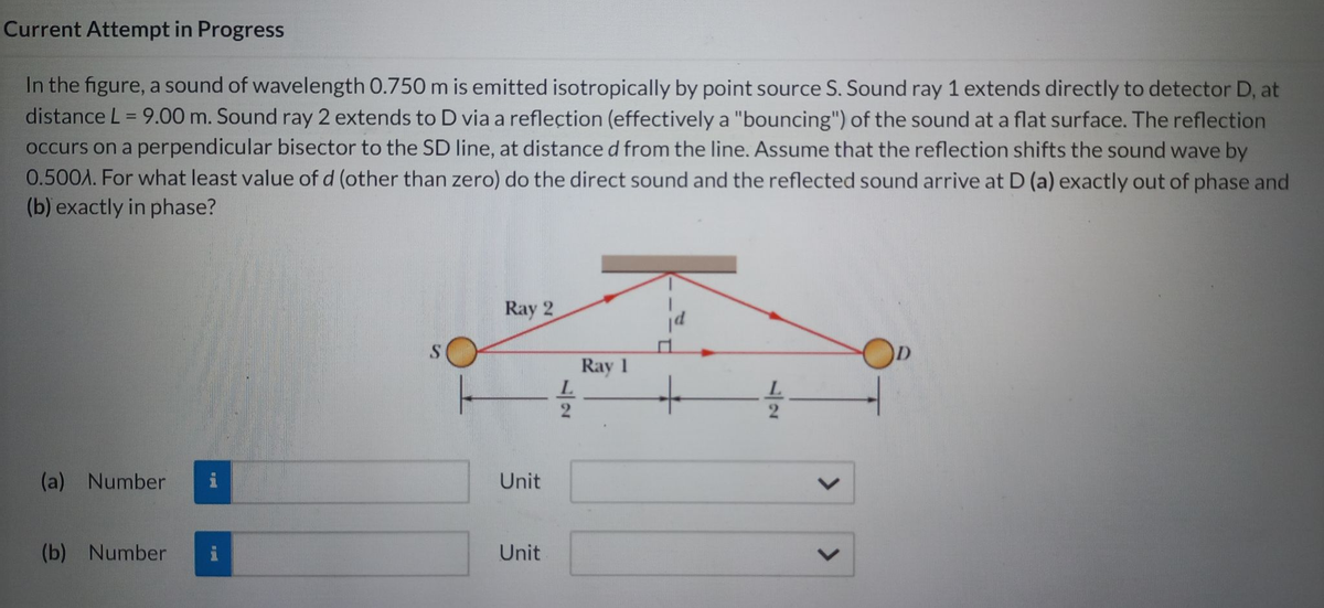 Current Attempt in Progress
In the figure, a sound of wavelength 0.750 m is emitted isotropically by point source S. Sound ray 1 extends directly to detector D, at
distance L = 9.00 m. Sound ray 2 extends to D via a reflection (effectively a "bouncing") of the sound at a flat surface. The reflection
occurs on a perpendicular bisector to the SD line, at distance d from the line. Assume that the reflection shifts the sound wave by
0.500A. For what least value of d (other than zero) do the direct sound and the reflected sound arrive at D (a) exactly out of phase and
(b) exactly in phase?
(a) Number
(b) Number
and
Ray 2
Unit
Unit
Ray 1
L
L
V