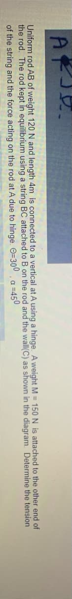 Uniform rod AB of weight 120 N and length 4m is connected to a vertical at A using a hinge. A weight M = 150 N is attached to the other end of
the rod. The rod kept in equilibrium using a string BC attached to B on the rod and the wall(C) as shown in the diagram. Determine the tension
of the string and the force acting on the rod at A due to hinge. O=300. a =450
