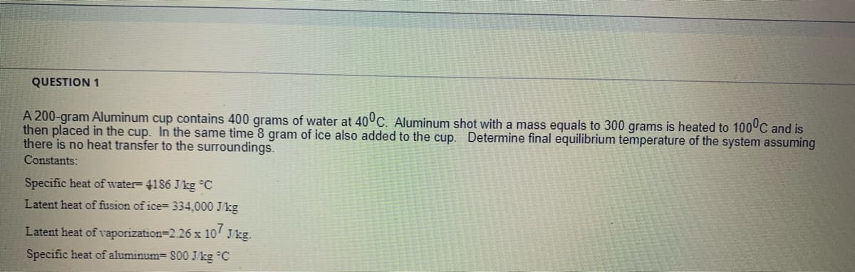 QUESTION 1
A 200-gram Aluminum cup contains 400 grams of water at 40°C. Aluminum shot with a mass equals to 300 grams is heated to 100 C and is
then placed in the cup. In the same time 8 gram of ice also added to the cup. Determine final equilibrium temperature of the system assuming
there is no heat transfer to the surroundings.
Constants:
Specific heat of water= 4186 Jkg °C
Latent heat of fusion of ice= 334,000 J/kg
Latent heat of vaporization=2.26 x 10' Jkg.
Specific heat of aluminum= 800 J/kg °C
