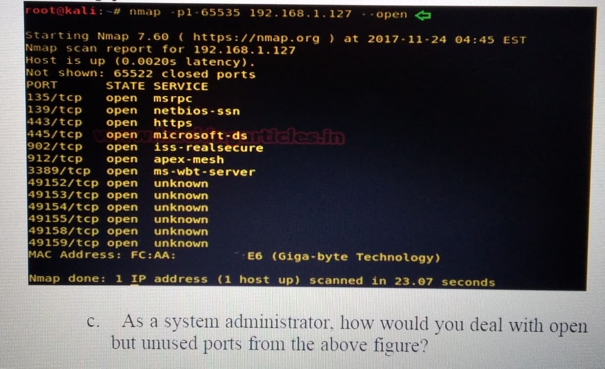 root@kali:~# nmap
pl-65535 192.168.1.127
- -open
Starting Nmap 7.60 ( https://nmap.org )
Nmap scan report for 192.168.1.127
Host is up (0.0020s latency).
Not shown: 65522 closed ports
PORT
135/tcp
139/tcp
443/tcp
445/tcp
902/tcp
912/tcp
3389/tcp
49152/tcp open
49153/tcp open
49154/tcp open
49155/tcp open
49158/tcp open
49159/tcp open
MAC Address: FC: AA:
at 2017-11-24 04:45 EST
STATE SERVICE
msrpc
netbios-ssn
оpen
оpen
open
https
microsoft-dsrticles.in
iss-realsecure
оpen
open
apex-mesh
ms - wbt - server
unknown
unknown
unknown
unknown
unknown
unknown
open
оpen
E6 (Giga-byte Technology)
Nmap done: 1 IP address (1 host up) scanned in 23.07 seconds
As a system administrator. how would you deal with open
but unused ports from the above figure?
C.
