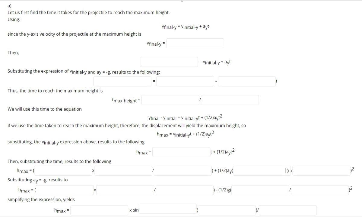 a)
Let us first find the time it takes for the projectile to reach the maximum height.
Using:
Vfinal-y = Vinitial-y + ayt
since the y-axis velocity of the projectile at the maximum height is
Vfinal-y
Then,
= Vinitial-y + ayt
Substituting the expression of vinitial-y and ay = -g, results to the following:
Thus, the time to reach the maximum height is
tmax-height =
We will use this time to the equation
Yfinal - Yinitial = Vinitial-yt + (1/2)ayt-
if we use the time taken to reach the maximum height, therefore, the displacement will yield the maximum height, so
hmax = Vinitial-yt + (1/2)ayt2
substituting, the vinitial-y expression above, results to the following
hmax =
t+ (1/2)ayt2
Then, substituting the time, results to the following
hmax = (
) + (1/2)ay(
Substituting ay = -g, results to
hmax = (
) - (1/2)g(
simplifying the expression, yields
hmax =
x sin
