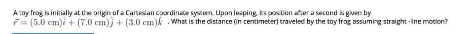 A toy frog is initially at the origin of a Cartesian coordinate system. Upon leaping, its position after a second is given by
F= (5.0 cm)i+ (7.0 cm)j+ (3.0 cm)k What is the distance (in centimeter) traveled by the toy frog assuming straight -line motion?
