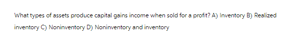 What types of assets produce capital gains income when sold for a profit? A) Inventory B) Realized
inventory C) Noninventory D) Noninventory and inventory