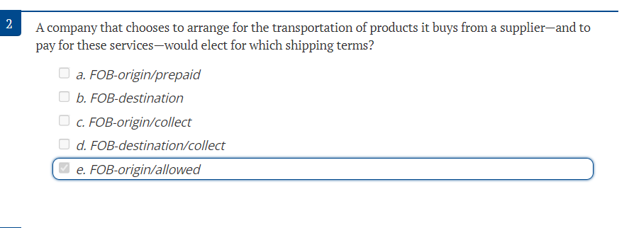 2
A company that chooses to arrange for the transportation of products it buys from a supplier-and to
pay for these services-would elect for which shipping terms?
a. FOB-origin/prepaid
b. FOB-destination
c. FOB-origin/collect
d. FOB-destination/collect
e. FOB-origin/allowed