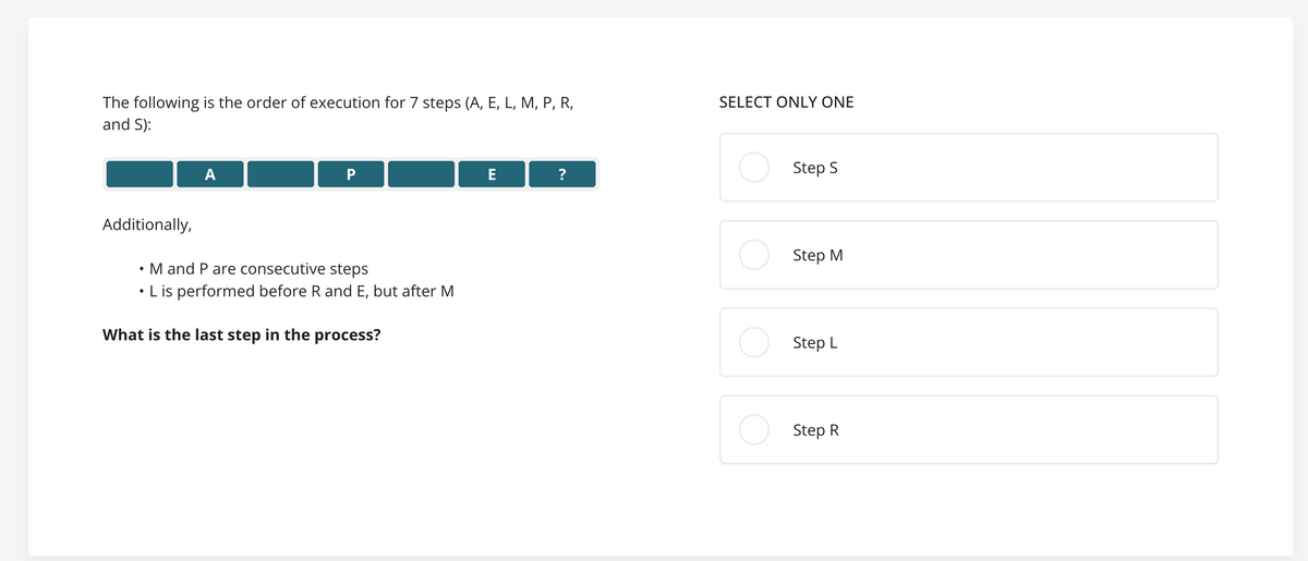 The following is the order of execution for 7 steps (A, E, L, M, P, R,
and S):
SELECT ONLY ONE
A
P
E
?
Additionally,
.
M and P are consecutive steps
L is performed before R and E, but after M
What is the last step in the process?
Step S
Step M
Step L
Step R