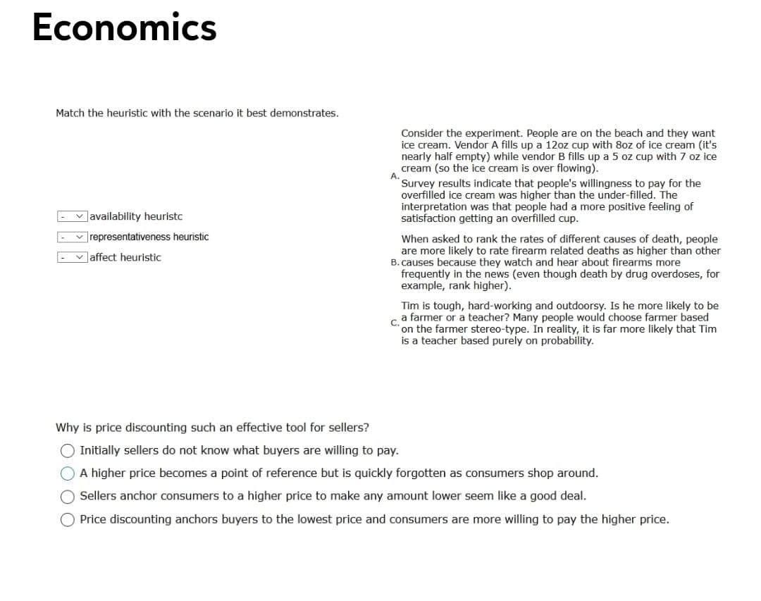 Economics
Match the heuristic with the scenario it best demonstrates.
Consider the experiment. People are on the beach and they want
ice cream. Vendor A fills up a 12oz cup with 8oz of ice cream (it's
nearly half empty) while vendor B fills up a 5 oz cup with 7 oz ice
cream (so the ice cream is over flowing).
A.
Survey results indicate that people's willingness to pay for the
overfilled ice cream was higher than the under-filled. The
interpretation was that people had a more positive feeling of
satisfaction getting an overfilled cup.
v availability heuristc
v representativeness heuristic
When asked to rank the rates of different causes of death, people
are more likely to rate firearm related deaths as higher than other
B. causes because they watch and hear about firearms more
frequently in the news (even though death by drug overdoses, for
example, rank higher).
v Jaffect heuristic
Tim is tough, hard-working and outdoorsy. Is he more likely to be
a farmer or a teacher? Many people would choose farmer based
C.
on the farmer stereo-type. In reality, it is far more likely that Tim
is a teacher based purely on probability.
Why is price discounting such an effective tool for sellers?
O Initially sellers do not know what buyers are willing to pay.
O A higher price becomes a point of reference but is quickly forgotten as consumers shop around.
Sellers anchor consumers to a higher price to make any amount lower seem like a good deal.
O Price discounting anchors buyers to the lowest price and consumers are more willing to pay the higher price.
