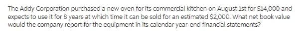 The Addy Corporation purchased a new oven for its commercial kitchen on August 1st for $14,000 and
expects to use it for 8 years at which time it can be sold for an estimated $2,000. What net book value
would the company report for the equipment in its calendar year-end financial statements?
