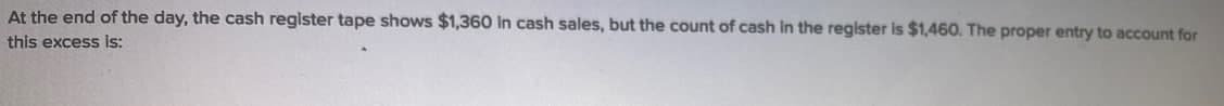 At the end of the day, the cash register tape shows $1,360 in cash sales, but the count of cash In the register is $1,460. The proper entry to account for
this excess is:
