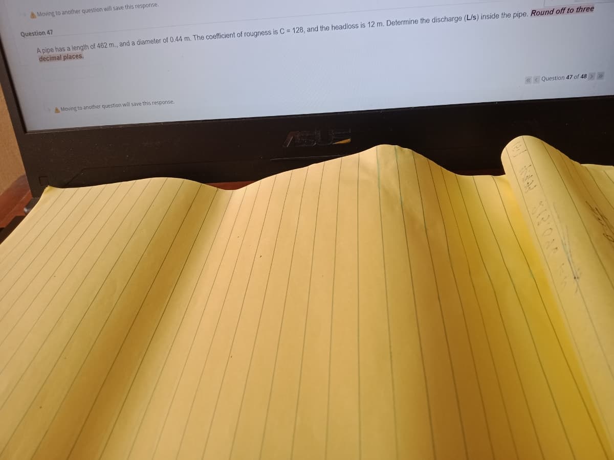 Moving to another question will save this response.
Question 47
A pipe has a length of 462 m., and a diameter of 0.44 m. The coefficient of rougness is C = 128, and the headloss is 12 m. Determine the discharge (L/s) inside the pipe, Round off to three
decimal places.
A Moving to another question will save this response.
«< Question 47 of 48 >>
