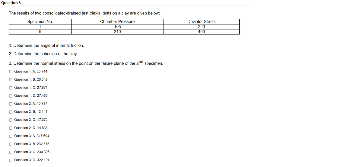 Question 3
The results of two consolidated-drained test triaxial tests on a clay are given below:
Specimen No.
Chamber Pressure
Deviator Stress
220
400
105
II
210
1. Determine the angle of internal friction.
2. Determine the cohesion of the clay.
3. Determine the normal stress on the point on the failure plane of the 2"d specimen.
O Question 1: A. 26.744
O Question 1: B. 26.042
O Question 1: C. 27.871
O Question 1: D. 27.486
O Question 2: A. 10.737
O Question 2: B. 12.141
O Question 2: C. 17.372
O Question 2: D. 14.836
O Question 3: A. 317.694
O Question 3: B. 232.575
O Question 3: C. 230.306
O Question 3: D. 322.194
O O O O O O O CO
