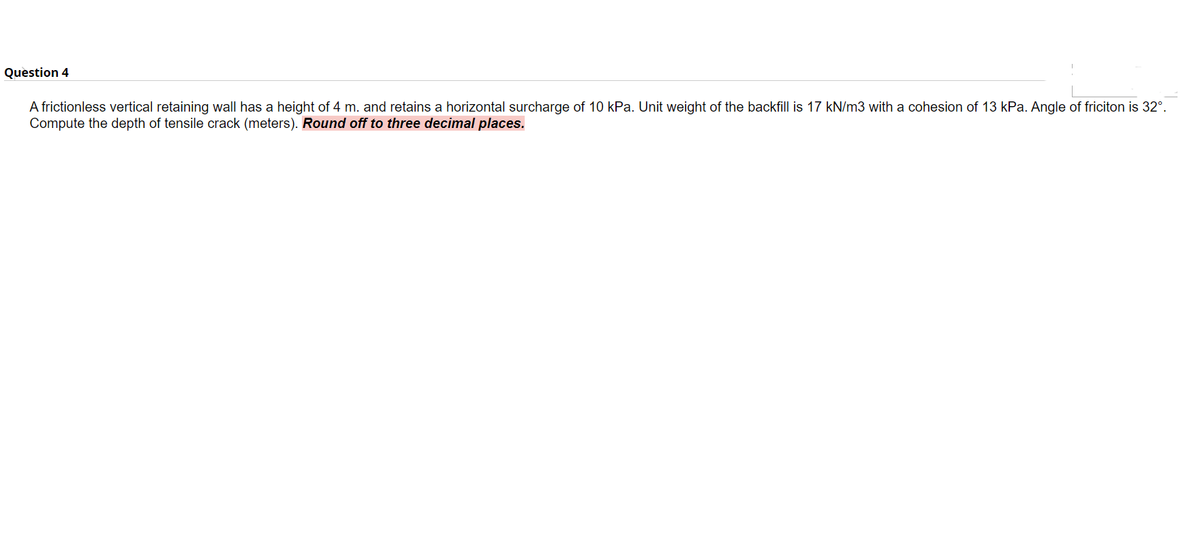Question 4
A frictionless vertical retaining wall has a height of 4 m. and retains a horizontal surcharge of 10 kPa. Unit weight of the backfill is 17 kN/m3 with a cohesion of 13 kPa. Angle of friciton is 32°.
Compute the depth of tensile crack (meters). Round off to three decimal places.
