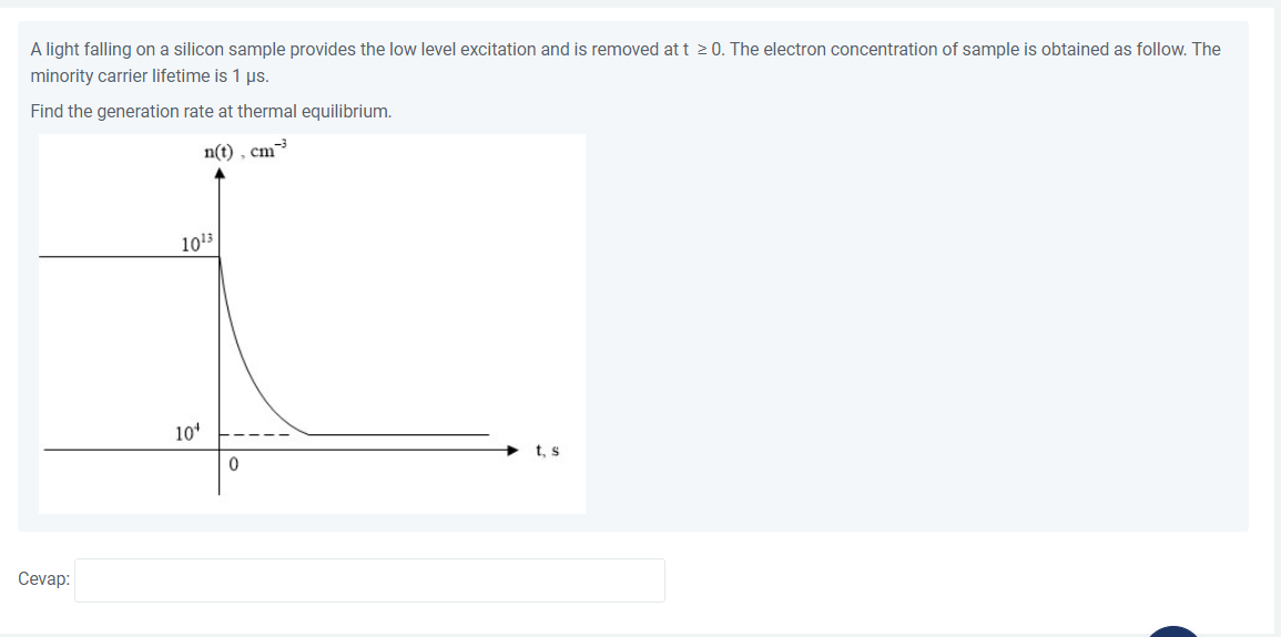 A light falling on a silicon sample provides the low level excitation and is removed at t 2 0. The electron concentration of sample is obtained as follow. The
minority carrier lifetime is 1 ps.
Find the generation rate at thermal equilibrium.
n(t) , cm
1013
10*
+ t, s
Cevap:
