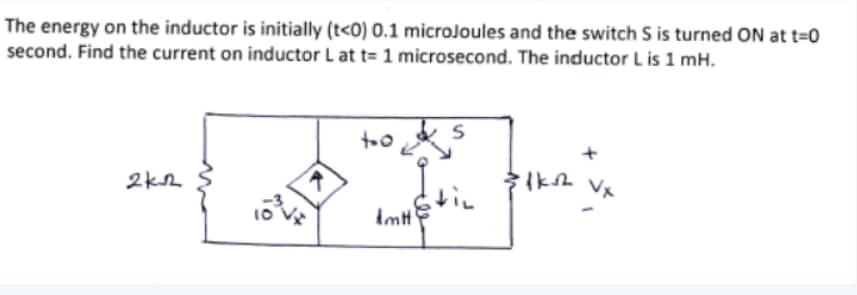 The energy on the inductor is initially (t<0) 0.1 microJoules and the switch S is turned ON at t=0
second. Find the current on inductor L at t= 1 microsecond. The inductor L is 1 mH.
too s
itin
