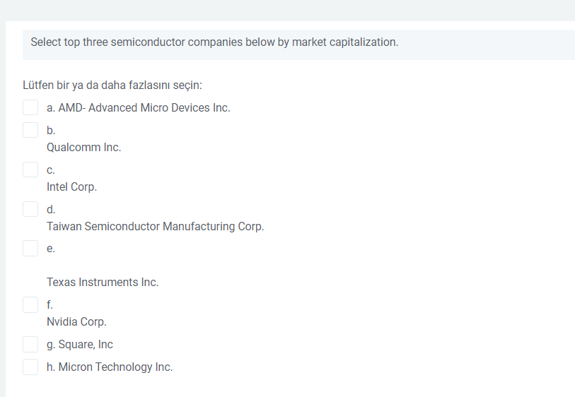 Select top three semiconductor companies below by market capitalization.
Lütfen bir ya da daha fazlasını seçin:
a. AMD- Advanced Micro Devices Inc.
b.
Qualcomm Inc.
C.
Intel Corp.
d.
Taiwan Semiconductor Manufacturing Corp.
е.
Texas Instruments Inc.
f.
Nvidia Corp.
g. Square, Inc
h. Micron Technology Inc.
