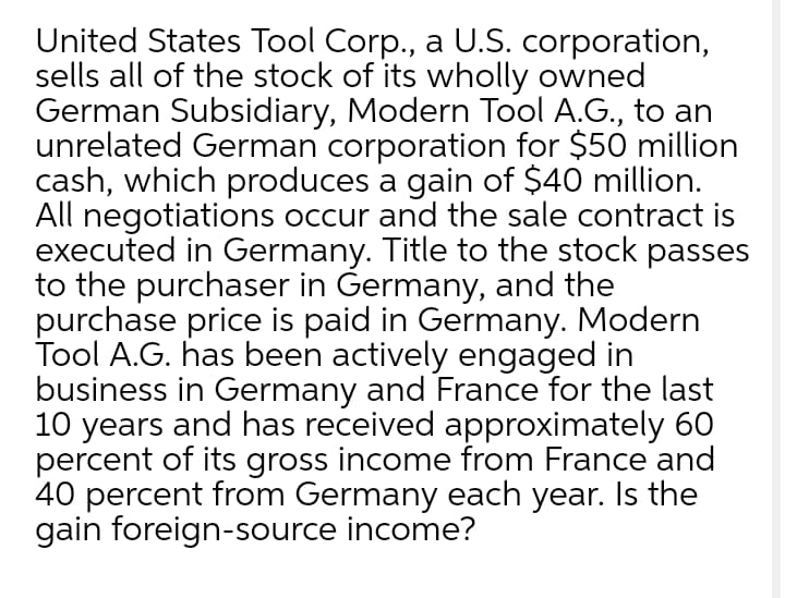 United States Tool Corp., a U.S. corporation,
sells all of the stock of its wholly owned
German Subsidiary, Modern Tool A.G., to an
unrelated German corporation for $50 million
cash, which produces a gain of $40 million.
All negotiations occur and the sale contract is
executed in Germany. Title to the stock passes
to the purchaser in Germany, and the
purchase price is paid in Germany. Modern
Tool A.G. has been actively engaged in
business in Germany and France for the last
10 years and has received approximately 60
percent of its gross income from France and
40 percent from Germany each year. Is the
gain foreign-source income?
