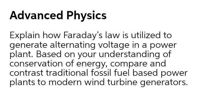 Advanced Physics
Explain how Faraday's law is utilized to
generate alternating voltage in a power
plant. Based on your understanding of
conservation of energy, compare and
contrast traditional fossil fuel based power
plants to modern wind turbine generators.
