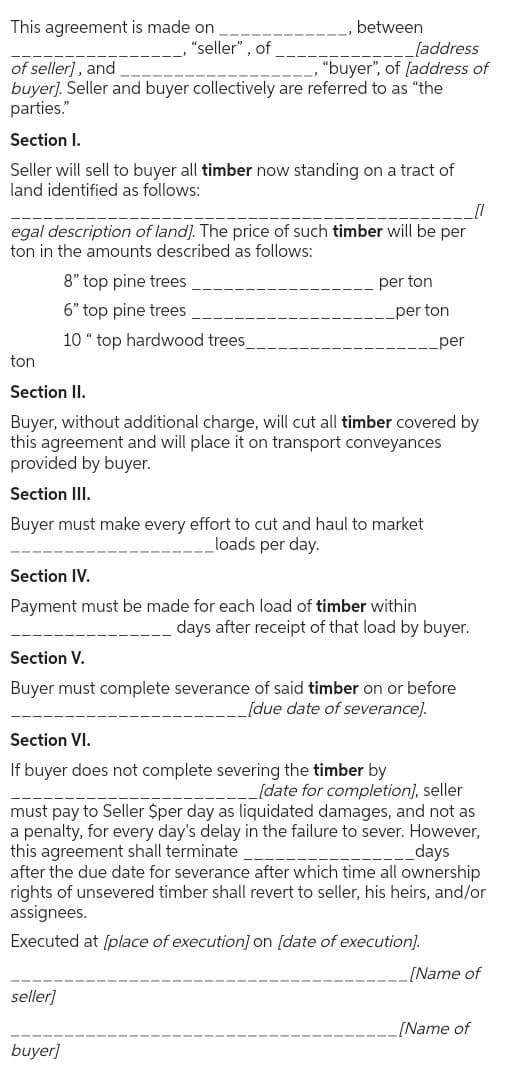 This agreement is made on.
of seller, and
"seller",
, of
between
[address
"buyer, of (address of
buyer]. Seller and buyer collectively are referred to as "the
parties."
Section I.
Seller will sell to buyer all timber now standing on a tract of
land identified as follows:
egal description of land]. The price of such timber will be per
ton in the amounts described as follows:
8" top pine trees
6" top pine trees
10 "top hardwood trees_
ton
per ton
per ton
_per
Section II.
Buyer, without additional charge, will cut all timber covered by
this agreement and will place it on transport conveyances
provided by buyer.
Section III.
Buyer must make every effort to cut and haul to market
Section IV.
loads per day.
Payment must be made for each load of timber within
Section V.
days after receipt of that load by buyer.
Buyer must complete severance of said timber on or before
[due date of severance].
Section VI.
If buyer does not complete severing the timber by
[date for completion], seller
must pay to Seller $per day as liquidated damages, and not as
a penalty, for every day's delay in the failure to sever. However,
this agreement shall terminate
__days
after the due date for severance after which time all ownership
rights of unsevered timber shall revert to seller, his heirs, and/or
assignees.
Executed at [place of execution] on [date of execution].
seller]
buyer]
[Name of
[Name of