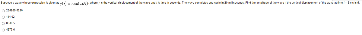 Suppose a wave whose expression is given as
= Asin (2+Ft), where y is the vertical displacement of the wave and this time in seconds. The wave completes one cycle in 20 milliseconds. Find the amplitude of the wave if the vertical displacement of the wave at time t = 8 ms is 5.
O 284965.8290
O 114.02
O 8.5065
O 4973.6