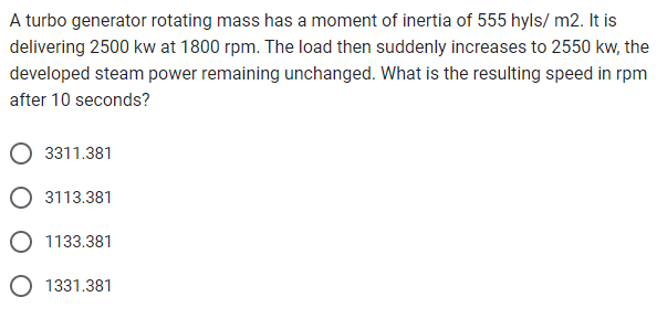 A turbo generator rotating mass has a moment of inertia of 555 hyls/ m2. It is
delivering 2500 kw at 1800 rpm. The load then suddenly increases to 2550 kw, the
developed steam power remaining unchanged. What is the resulting speed in rpm
after 10 seconds?
3311.381
3113.381
O 1133.381
O 1331.381