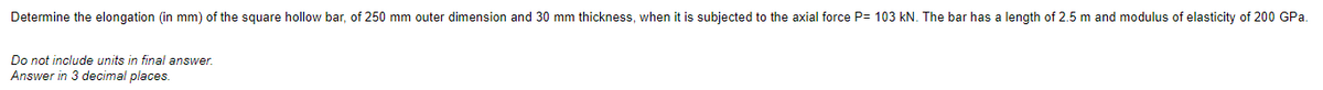 Determine the elongation (in mm) of the square hollow bar, of 250 mm outer dimension and 30 mm thickness, when it is subjected to the axial force P= 103 kN. The bar has a length of 2.5 m and modulus of elasticity of 200 GPa.
Do not include units in final answer.
Answer in 3 decimal places.