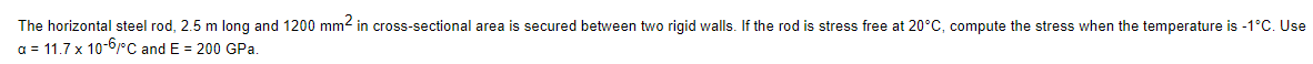 The horizontal steel rod, 2.5 m long and 1200 mm² in cross-sectional area is secured between two rigid walls. If the rod is stress free at 20°C, compute the stress when the temperature is -1°C. Use
a = 11.7 x 10-6/°C and E = 200 GPa.