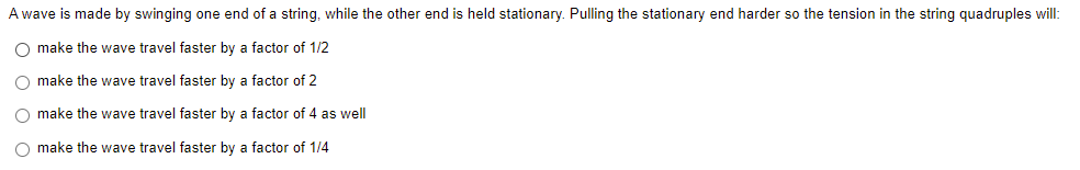 A wave is made by swinging one end of a string, while the other end is held stationary. Pulling the stationary end harder so the tension in the string quadruples will:
O make the wave travel faster by a factor of 1/2
O make the wave travel faster by a factor of 2
O make the wave travel faster by a factor of 4 as well
O make the wave travel faster by a factor of 1/4