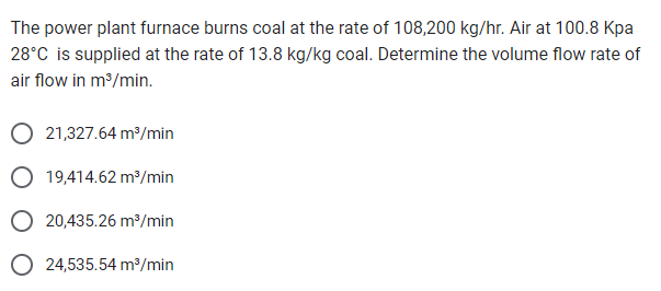 The power plant furnace burns coal at the rate of 108,200 kg/hr. Air at 100.8 Kpa
28°C is supplied at the rate of 13.8 kg/kg coal. Determine the volume flow rate of
air flow in m³/min.
21,327.64 m³/min
O 19,414.62 m³/min
O 20,435.26 m³/min
O 24,535.54 m³/min