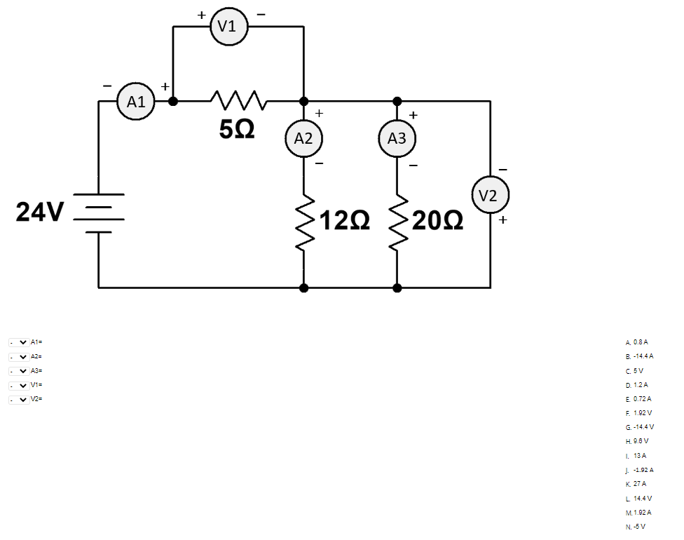 .
24V
✓ A1=
A3=
✓ V1=
✓ V2=
A1
V1
5Ω
A2
+
12Q
A3
+
>2002
V2
A. 0.8 A
B.-14.4 A
C. 5V
D. 1.2 A
E. 0.72 A
F. 1.92 V
G.-14.4 V
H. 9.6 V
I. 13 A
J. -1.92 A
K. 27 A
L 14.4 V
M. 1.92 A
N. -5 V