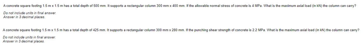 A concrete square footing 1.5 m x 1.5 m has a total depth of 500 mm. It supports a rectangular column 300 mm x 400 mm. If the allowable normal stress of concrete is 4 MPa. What is the maximum axial load (in kN) the column can carry?
Do not include units in final answer.
Answer in 3 decimal places.
A concrete square footing 1.5 m x 1.5 m has a total depth of 425 mm. It supports a rectangular column 300 mm x 280 mm. If the punching shear strength of concrete is 2.2 MPa. What is the maximum axial load (in kN) the column can carry?
Do not include units in final answer.
Answer in 3 decimal places.