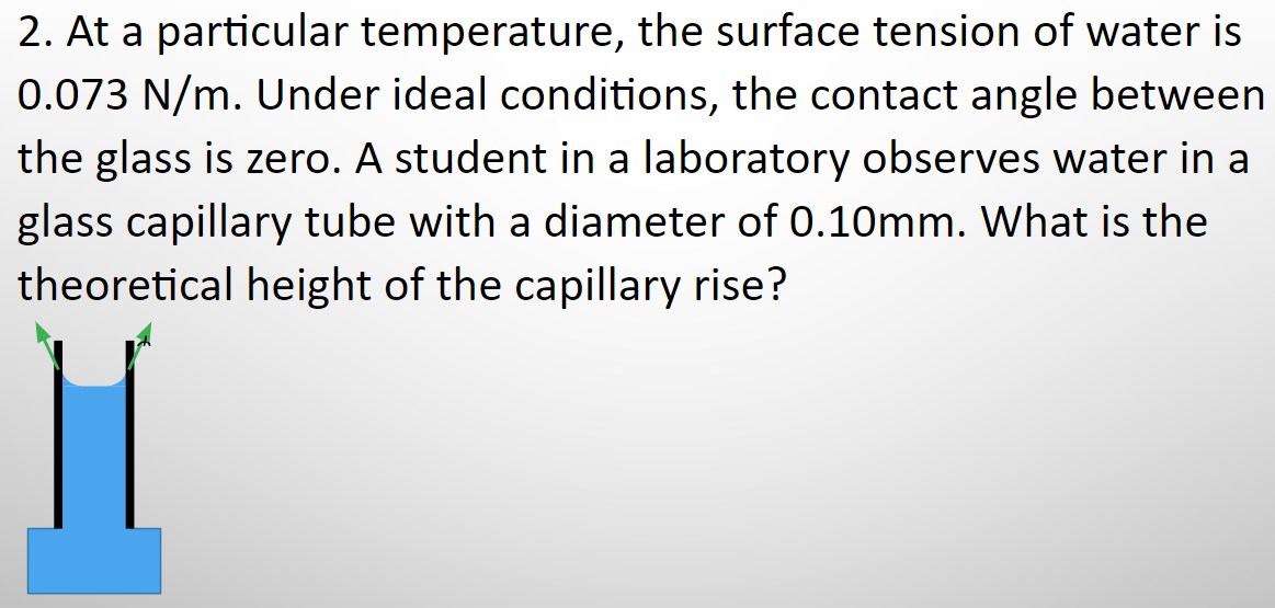 2. At a particular temperature, the surface tension of water is
0.073 N/m. Under ideal conditions, the contact angle between
the glass is zero. A student in a laboratory observes water in a
glass capillary tube with a diameter of 0.10mm. What is the
theoretical height of the capillary rise?