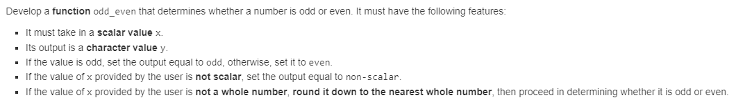 Develop a function odd_even that determines whether a number is odd or even. It must have the following features:
■ It must take in a scalar value x.
Its output is a character value y.
▪ If the value is odd, set the output equal to odd, otherwise, set it to even.
If the value of x provided by the user is not scalar, set the output equal to non-scalar.
■ If the value of x provided by the user is not a whole number, round it down to the nearest whole number, then proceed in determining whether it is odd or even.