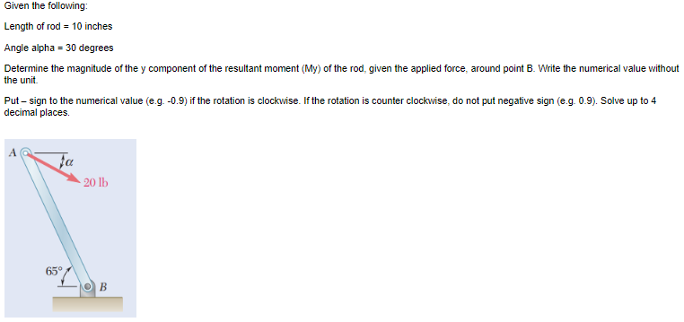 Given the following:
Length of rod = 10 inches
Angle alpha = 30 degrees
Determine the magnitude of the y component of the resultant moment (My) of the rod, given the applied force, around point B. Write the numerical value without
the unit.
Put - sign to the numerical value (e.g. -0.9) if the rotation is clockwise. If the rotation is counter clockwise, do not put negative sign (e.g. 0.9). Solve up to 4
decimal places.
Fa
65°
20 lb
B