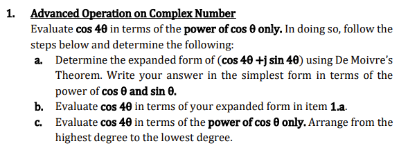1. Advanced Operation on Complex Number
Evaluate cos 40 in terms of the power of cos 0 only. In doing so, follow the
steps below and determine the following:
a. Determine the expanded form of (cos 40 +j sin 40) using De Moivre's
Theorem. Write your answer in the simplest form in terms of the
power of cos 0 and sin 8.
b. Evaluate cos 40 in terms of your expanded form in item 1.a.
C.
Evaluate cos 40 in terms of the power of cos 0 only. Arrange from the
highest degree to the lowest degree.