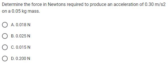 Determine the force in Newtons required to produce an acceleration of 0.30 m/s2
on a 0.05 kg mass.
A. 0.018 N
B. 0.025 N
C. 0.015 N
D. 0.200 N