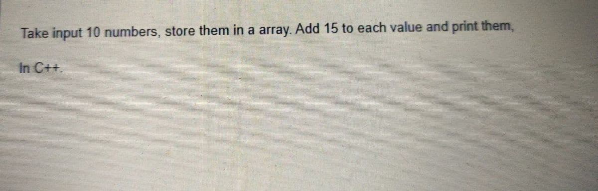 Take input 10 numbers, store them in a array. Add 15 to each value and print them,
In C++.
