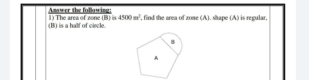 Answer the following:
1) The area of zone (B) is 4500 m2, find the area of zone (A). shape (A) is regular,
(B) is a half of circle.
A
