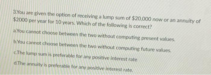 3.You are given the option of receiving a lump sum of $20,000 now or an annuity of
$2000 per year for 10 years. Which of the following is correct?
a. You cannot choose between the two without computing present values.
b.You cannot choose between the two without computing future values.
c.The lump sum is preferable for any positive interest rate
d.The annuity is preferable for any positive interest rate.