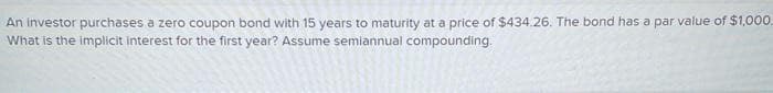 An investor purchases a zero coupon bond with 15 years to maturity at a price of $434.26. The bond has a par value of $1,000.
What is the implicit interest for the first year? Assume semiannual compounding.