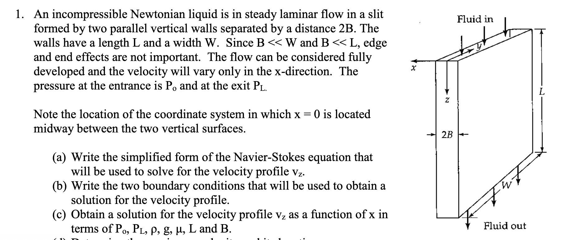 1. An incompressible Newtonian liquid is in steady laminar flow in a slit
formed by two parallel vertical walls separated by a distance 2B. The
walls have a length L and a width W. Since B << W and B«L, edge
and end effects are not important. The flow can be considered fully
developed and the velocity will vary only in the x-direction. The
pressure at the entrance is Po and at the exit P.
Fluid in
O is located
Note the location of the coordinate system in which x
midway between the two vertical surfaces.
* 2B +-
(a) Write the simplified form of the Navier-Stokes equation that
will be used to solve for the velocity profile vz.
(b) Write the two boundary conditions that will be used to obtain a
solution for the velocity profile.
(c) Obtain a solution for the velocity profile Vz as a function of x in
terms of Po, PL, P, g, µ, L and B.
Fluid out
