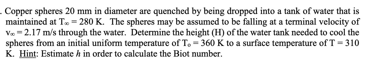 . Copper spheres 20 mm in diameter are quenched by being dropped into a tank of water that is
maintained at T= 280 K. The spheres may be assumed to be falling at a terminal velocity of
Vo = 2.17 m/s through the water. Determine the height (H) of the water tank needed to cool the
spheres from an initial uniform temperature of To = 360 K to a surface temperature of T = 310
K. Hint: Estimate h in order to calculate the Biot number.
