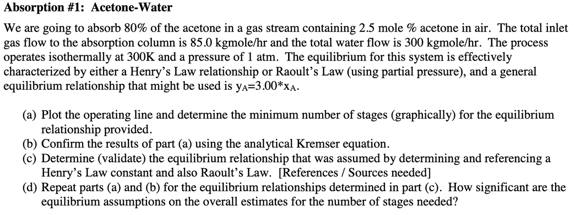 Absorption #1: Acetone-Water
We are going to absorb 80% of the acetone in a gas stream containing 2.5 mole % acetone in air. The total inlet
gas flow to the absorption column is 85.0 kgmole/hr and the total water flow is 300 kgmole/hr. The process
operates isothermally at 300K and a pressure of 1 atm. The equilibrium for this system is effectively
characterized by either a Henry's Law relationship or Raoult's Law (using partial pressure), and a general
equilibrium relationship that might be used is ya=3.00*XA.
(a) Plot the operating line and determine the minimum number of stages (graphically) for the equilibrium
relationship provided.
(b) Confirm the results of part (a) using the analytical Kremser equation.
(c) Determine (validate) the equilibrium relationship that was assumed by determining and referencing a
Henry's Law constant and also Raoult's Law. [References / Sources needed]
(d) Repeat parts (a) and (b) for the equilibrium relationships determined in part (c). How significant are the
equilibrium assumptions on the overall estimates for the number of stages needed?
