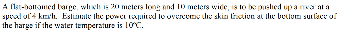 A flat-bottomed barge, which is 20 meters long and 10 meters wide, is to be pushed up a river at a
speed of 4 km/h. Estimate the power required to overcome the skin friction at the bottom surface of
the barge if the water temperature is 10°C.
