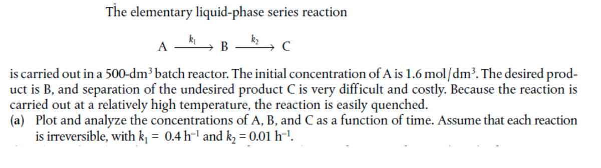 The elementary liquid-phase series reaction
A
В
is carried out in a 500-dm³ batch reactor. The initial concentration of A is 1.6 mol/dm³. The desired prod-
uct is B, and separation of the undesired product C is very difficult and costly. Because the reaction is
carried out at a relatively high temperature, the reaction is easily quenched.
(a) Plot and analyze the concentrations of A, B, and C as a function of time. Assume that each reaction
is irreversible, with k = 0.4 h-l and k = 0.01 h-!.
%3D
