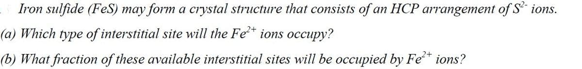 Iron sulfide (FeS) may form a crystal structure that consists of an HCP arrangement of S² ions.
(a) Which type of interstitial site will the Fe²+ ions occupy?
2+
(b) What fraction of these available interstitial sites will be occupied by Fe²+ ions?