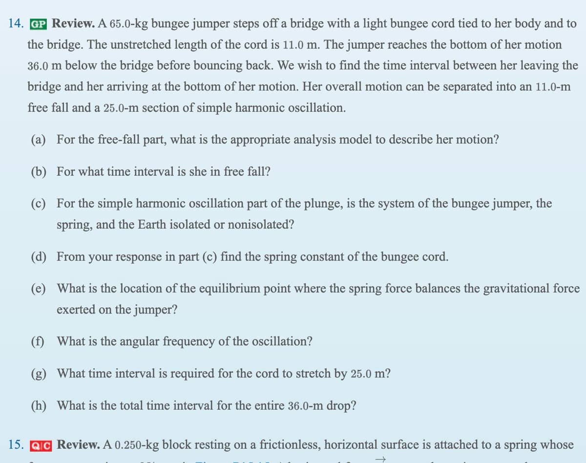 14. GP Review. A 65.0-kg bungee jumper steps off a bridge with a light bungee cord tied to her body and to
the bridge. The unstretched length of the cord is 11.0 m. The jumper reaches the bottom of her motion
36.0 m below the bridge before bouncing back. We wish to find the time interval between her leaving the
bridge and her arriving at the bottom of her motion. Her overall motion can be separated into an 11.0-m
free fall and a 25.0-m section of simple harmonic oscillation.
(a) For the free-fall part, what is the appropriate analysis model to describe her motion?
(b) For what time interval is she in free fall?
(c) For the simple harmonic oscillation part of the plunge, is the system of the bungee jumper, the
spring, and the Earth isolated or nonisolated?
(d)
From your response in part (c) find the spring constant of the bungee cord.
(e) What is the location of the equilibrium point where the spring force balances the gravitational force
exerted on the jumper?
(f) What is the angular frequency of the oscillation?
What time interval is required for the cord to stretch by 25.0 m?
(h) What is the total time interval for the entire 36.0-m drop?
(g)
15. QC Review. A 0.250-kg block resting on a frictionless, horizontal surface is attached to a spring whose